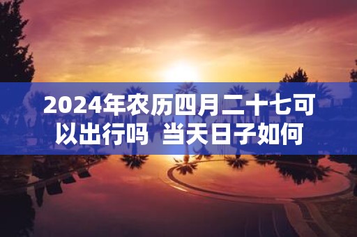 2025年农历四月二十七可以出行吗 当天日子如何