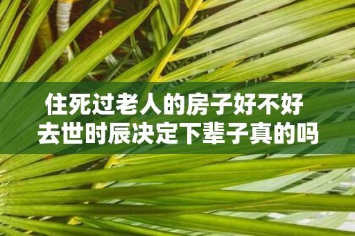 住死过老人的房子好不好 去世时辰决定下辈子真的吗