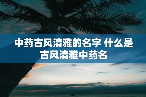 中药古风清雅的名字 什么是古风清雅中药名
