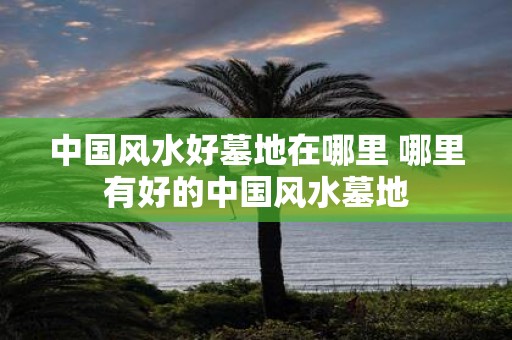 中国风水好墓地在哪里 哪里有好的中国风水墓地