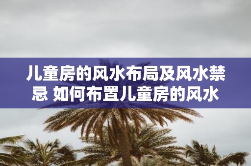儿童房的风水布局及风水禁忌 如何布置儿童房的风水与避免风水禁忌