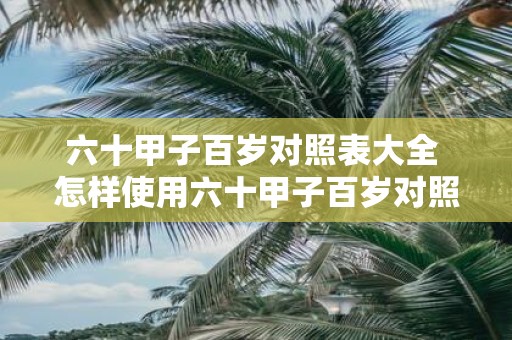 六十甲子百岁对照表大全 怎样使用六十甲子百岁对照表