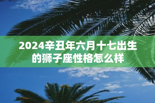 2025辛丑年六月十七出生的狮子座性格怎么样