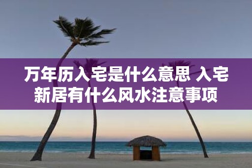 万年历入宅是什么意思 入宅新居有什么风水注意事项