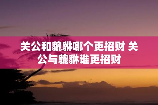 关公和貔貅哪个更招财 关公与貔貅谁更招财