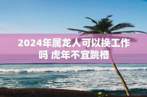 2025年属龙人可以换工作吗 虎年不宜跳槽