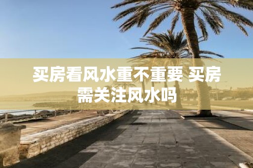 买房看风水重不重要 买房需关注风水吗