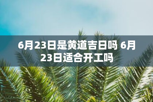 6月23日是黄道吉日吗 6月23日适合开工吗