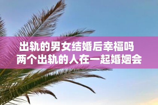 出轨的男女结婚后幸福吗 两个出轨的人在一起婚姻会幸福吗