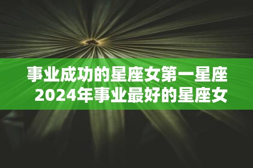 事业成功的星座女第一星座 2025年事业最好的星座女