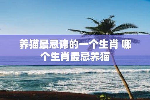 养猫最忌讳的一个生肖 哪个生肖最忌养猫