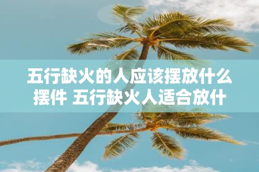 五行缺火的人应该摆放什么摆件 五行缺火人适合放什么摆件