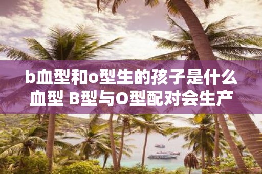 b血型和o型生的孩子是什么血型 B型与O型配对会生产何种血型