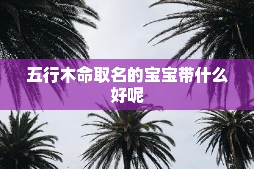 五行木命取名的宝宝带什么好呢