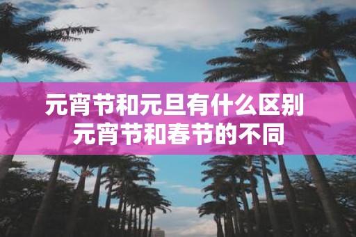 元宵节和元旦有什么区别 元宵节和春节的不同