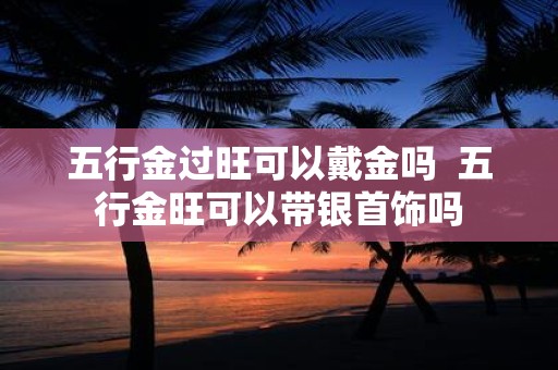 五行金过旺可以戴金吗 五行金旺可以带银首饰吗