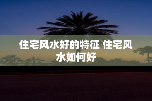 住宅风水好的特征 住宅风水如何好