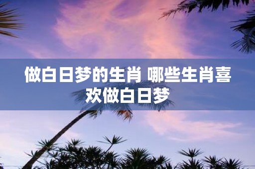 做白日梦的生肖 哪些生肖喜欢做白日梦