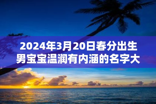 2025年3月20日春分出生男宝宝温润有内涵的名字大全集