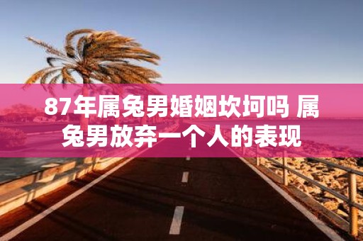 87年属兔男婚姻坎坷吗 属兔男放弃一个人的表现