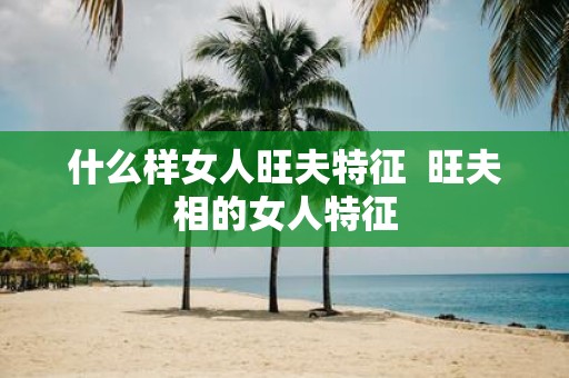 什么样女人旺夫特征 旺夫相的女人特征