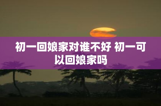 初一回娘家对谁不好 初一可以回娘家吗