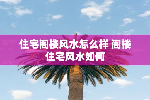 住宅阁楼风水怎么样 阁楼住宅风水如何