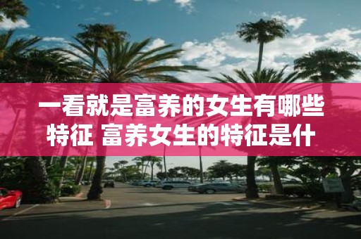 一看就是富养的女生有哪些特征 富养女生的特征是什么