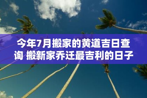 今年7月搬家的黄道吉日查询 搬新家乔迁最吉利的日子2025