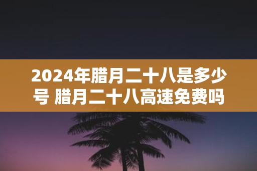 2025年腊月二十八是多少号 腊月二十八高速免费吗