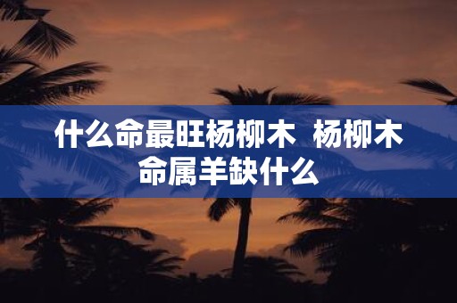 什么命最旺杨柳木 杨柳木命属羊缺什么