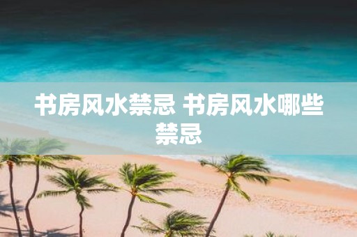 书房风水禁忌 书房风水哪些禁忌