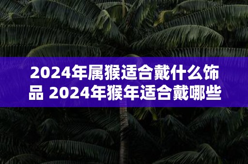 2025年属猴适合戴什么饰品 2025年猴年适合戴哪些饰品