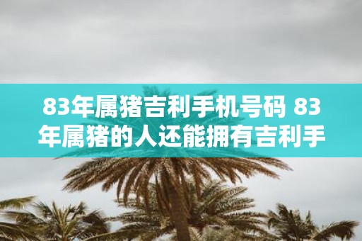 83年属猪吉利手机号码 83年属猪的人还能拥有吉利手机号码吗 83年属猪吉利手机号码 83年属猪的人还能拥有吉利手机号码吗
