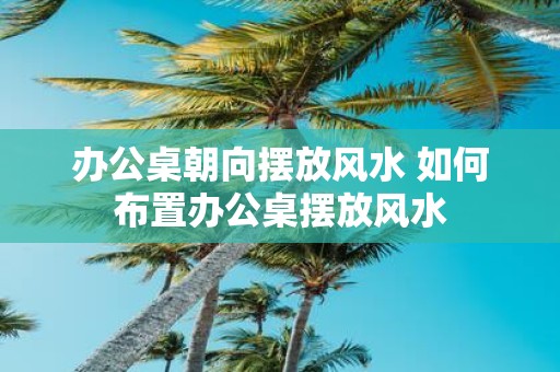 办公桌朝向摆放风水 如何布置办公桌摆放风水