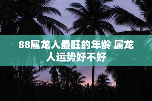 88属龙人最旺的年龄 属龙人运势好不好