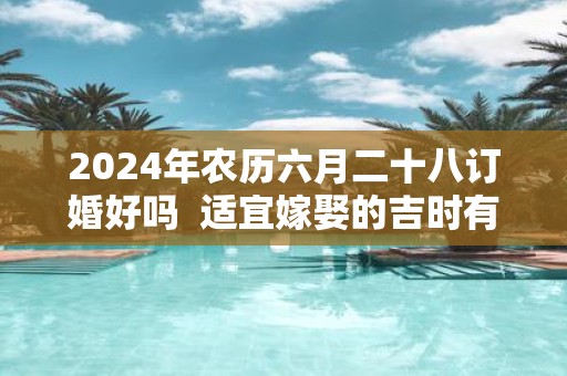 2025年农历六月二十八订婚好吗 适宜嫁娶的吉时有哪些