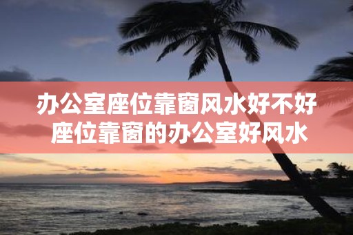 办公室座位靠窗风水好不好 座位靠窗的办公室好风水吗