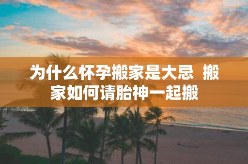 为什么怀孕搬家是大忌  搬家如何请胎神一起搬