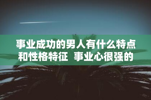 事业成功的男人有什么特点和性格特征 事业心很强的男人性格