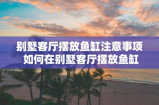 别墅客厅摆放鱼缸注意事项 如何在别墅客厅摆放鱼缸
