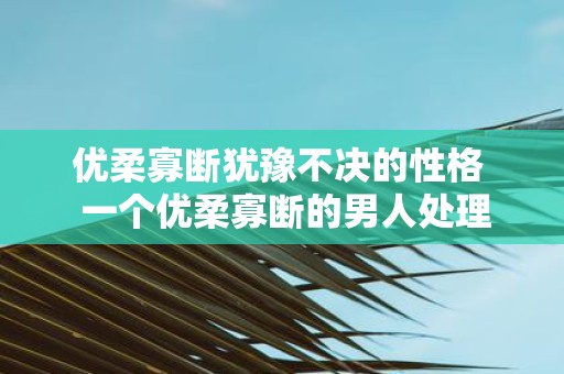 优柔寡断犹豫不决的性格 一个优柔寡断的男人处理感情问题