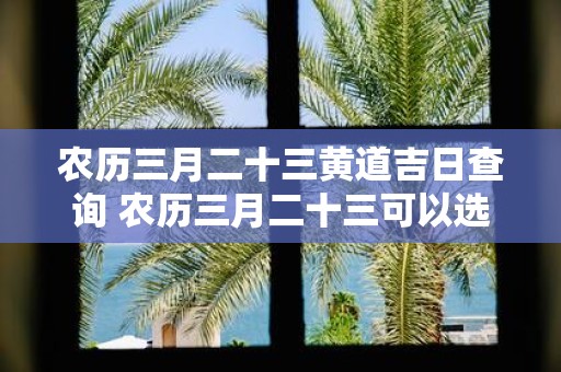 农历三月二十三黄道吉日查询 农历三月二十三可以选黄道吉日吗