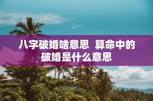 八字破婚啥意思 算命中的破婚是什么意思
