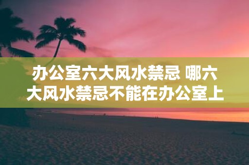 办公室六大风水禁忌 哪六大风水禁忌不能在办公室上犯
