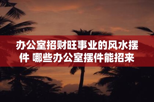 办公室招财旺事业的风水摆件 哪些办公室摆件能招来财旺事业风水