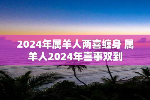 2025年属羊人两喜缠身 属羊人2025年喜事双到