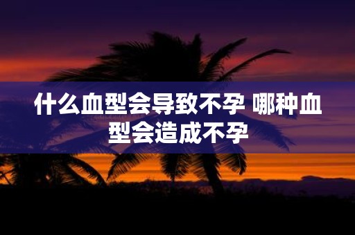 什么血型会导致不孕 哪种血型会造成不孕