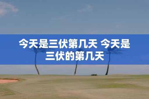 今天是三伏第几天 今天是三伏的第几天