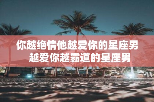 你越绝情他越爱你的星座男 越爱你越霸道的星座男